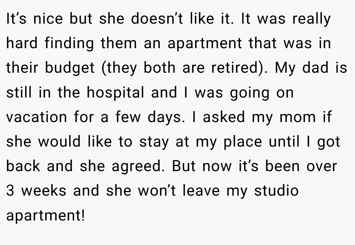 It’s nice but she doesn’t like it. It was really hard finding them an apartment that was in their budget (they both are retired). My dad is still in the hospital and I was going on vacation for a few days. I asked my mom if she would like to stay at my place until I got back and she agreed. But now it’s been over 3 weeks and she won’t leave my studio apartment!