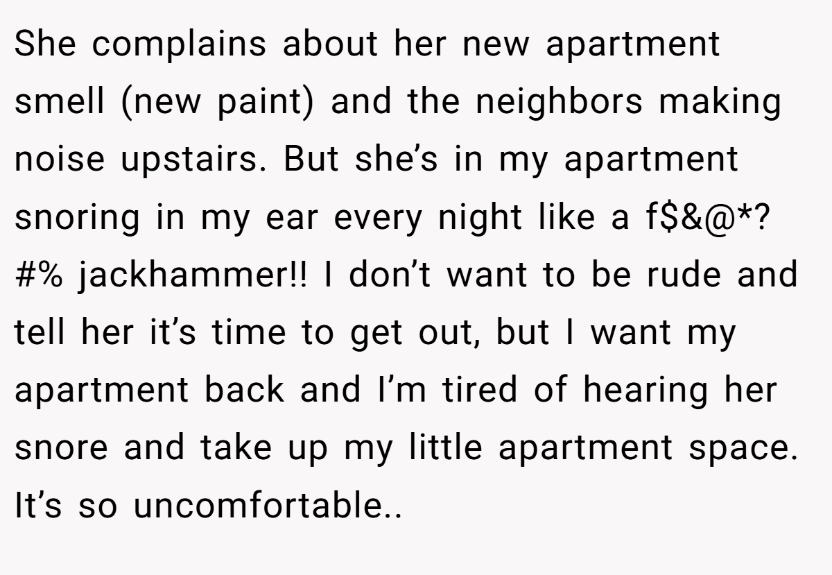 She complains about her new apartment smell (new paint) and the neighbors making noise upstairs. But she’s in my apartment snoring in my ear every night like a f$&@*?#% jackhammer!! I don’t want to be rude and tell her it’s time to get out, but I want my apartment back and I’m tired of hearing her snore and take up my little apartment space. It’s so uncomfortable..