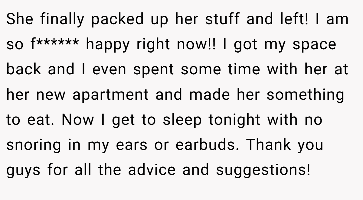 She finally packed up her stuff and left! I am so f****** happy right now!! I got my space back and I even spent some time with her at her new apartment and made her something to eat. Now I get to sleep tonight with no snoring in my ears or earbuds. Thank you guys for all the advice and suggestions!