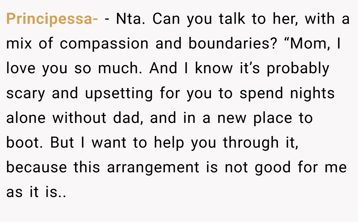 Principessa- - Nta. Can you talk to her, with a mix of compassion and boundaries? “Mom, I love you so much. And I know it’s probably scary and upsetting for you to spend nights alone without dad, and in a new place to boot. But I want to help you through it, because this arrangement is not good for me as it is..