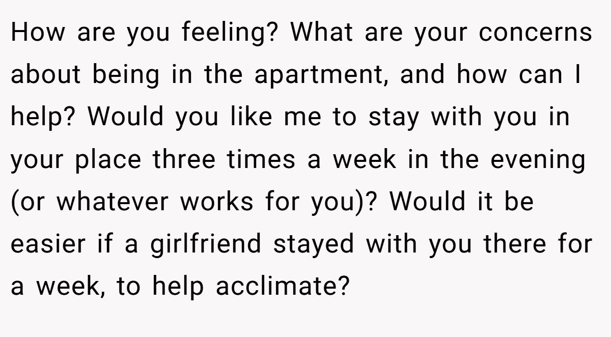 How are you feeling? What are your concerns about being in the apartment, and how can I help? Would you like me to stay with you in your place three times a week in the evening (or whatever works for you)? Would it be easier if a girlfriend stayed with you there for a week, to help acclimate?