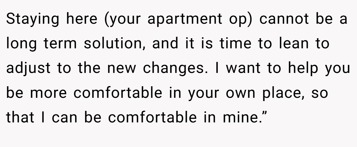 Staying here (your apartment op) cannot be a long term solution, and it is time to lean to adjust to the new changes. I want to help you be more comfortable in your own place, so that I can be comfortable in mine.”