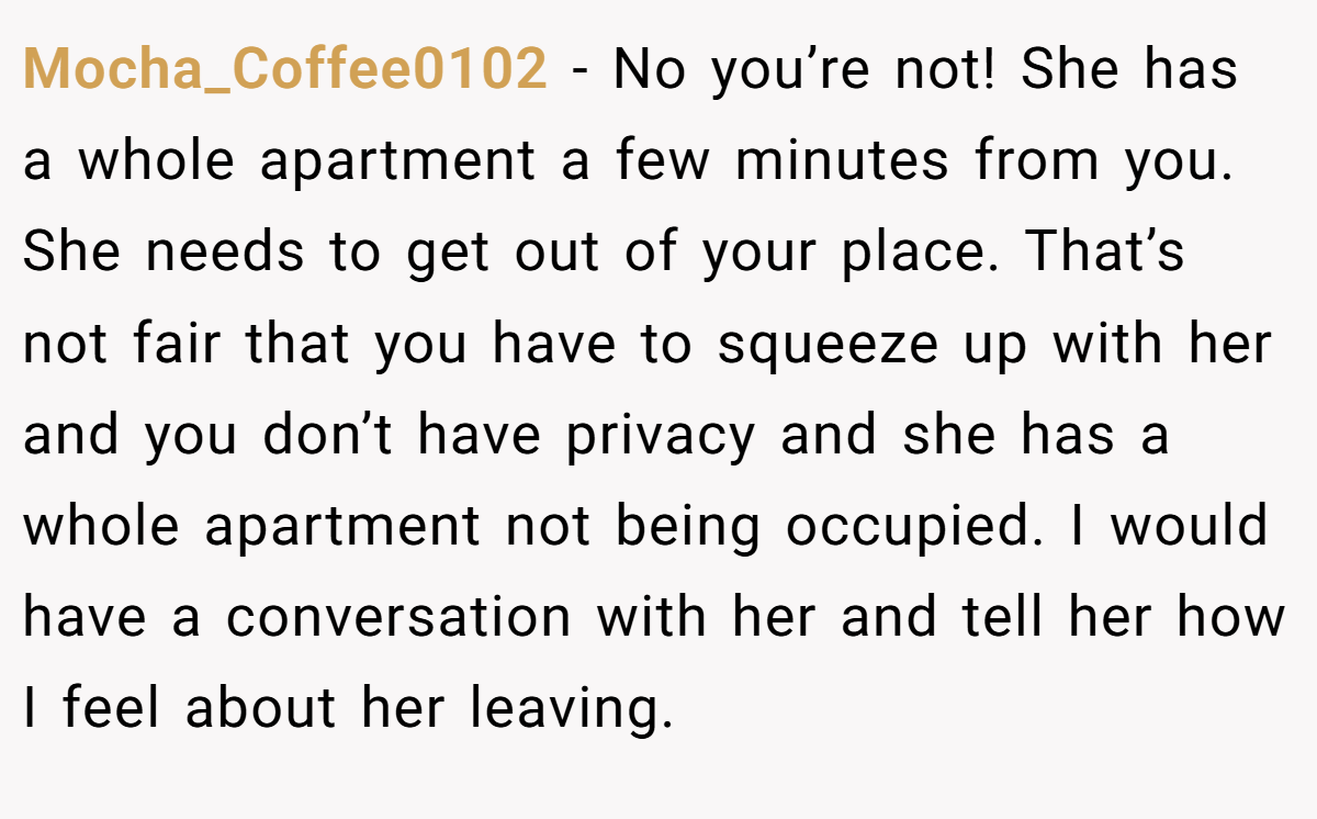 Mocha_Coffee0102 - No you’re not! She has a whole apartment a few minutes from you. She needs to get out of your place. That’s not fair that you have to squeeze up with her and you don’t have privacy and she has a whole apartment not being occupied. I would have a conversation with her and tell her how I feel about her leaving.