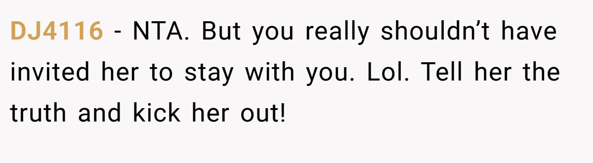DJ4116 - NTA. But you really shouldn’t have invited her to stay with you. Lol. Tell her the truth and kick her out!