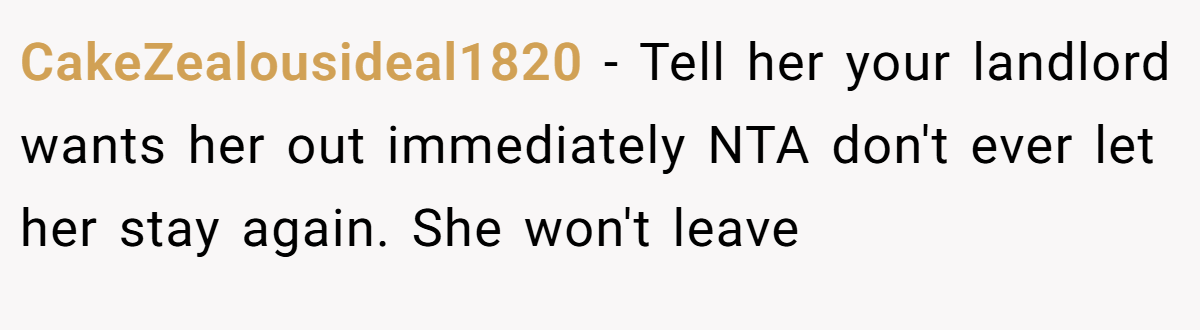 CakeZealousideal1820 - Tell her your landlord wants her out immediately NTA don't ever let her stay again. She won't leave