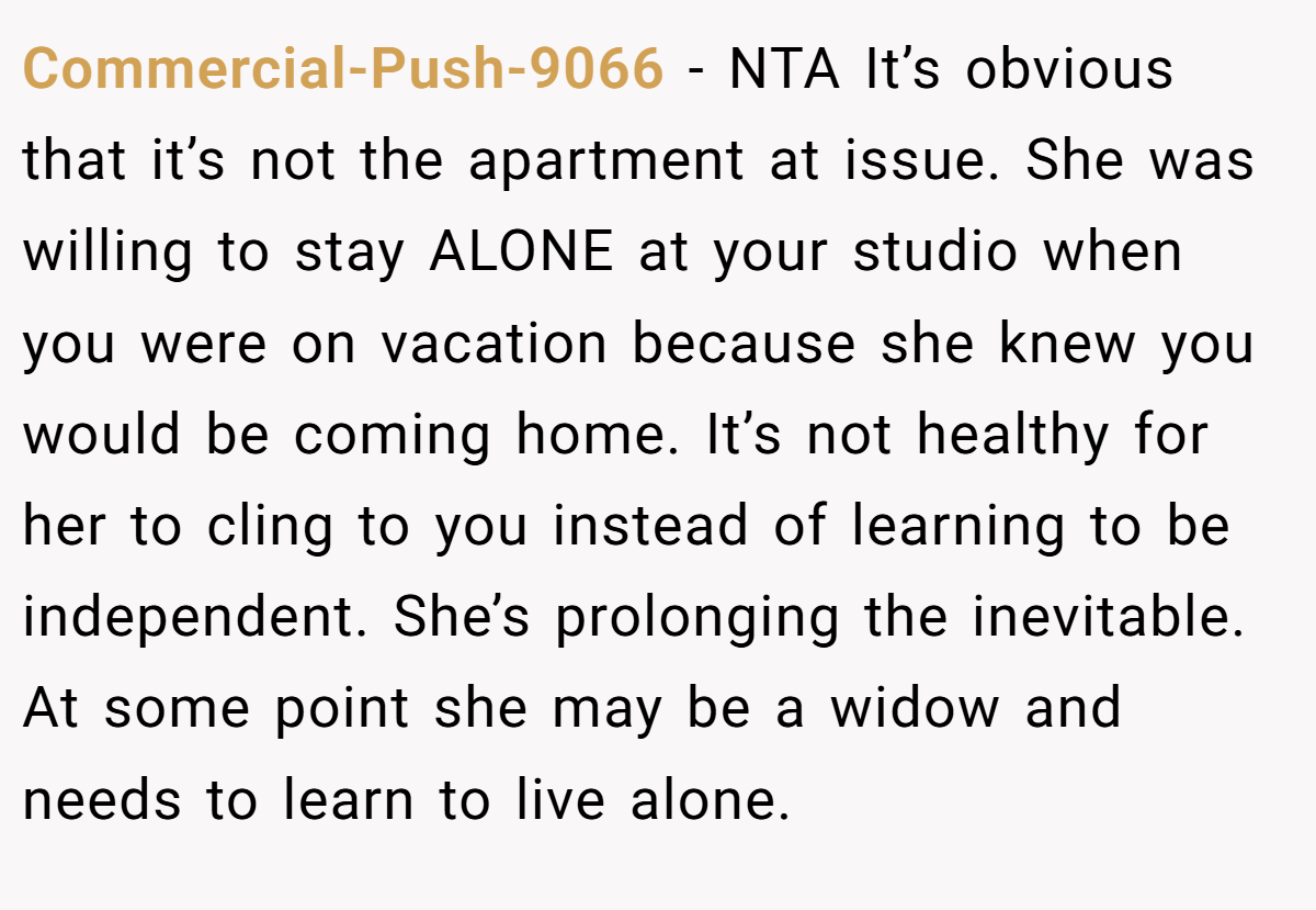 Commercial-Push-9066 - NTA It’s obvious that it’s not the apartment at issue. She was willing to stay ALONE at your studio when you were on vacation because she knew you would be coming home. It’s not healthy for her to cling to you instead of learning to be independent. She’s prolonging the inevitable. At some point she may be a widow and needs to learn to live alone.