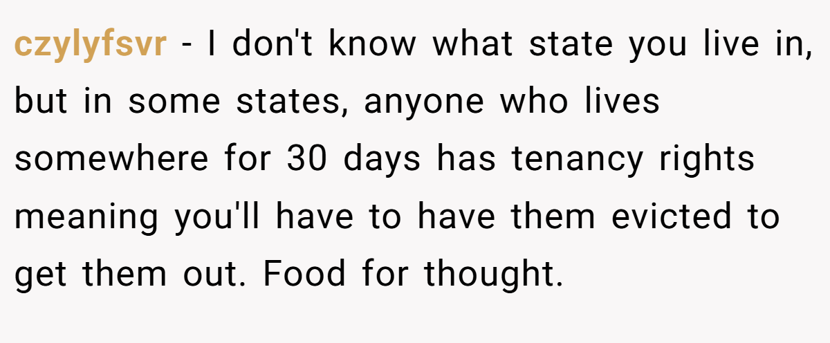 czylyfsvr - I don't know what state you live in, but in some states, anyone who lives somewhere for 30 days has tenancy rights meaning you'll have to have them evicted to get them out. Food for thought.