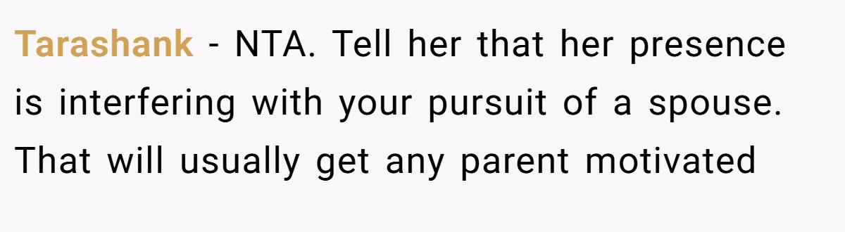 Tarashank - NTA. Tell her that her presence is interfering with your pursuit of a spouse. That will usually get any parent motivated