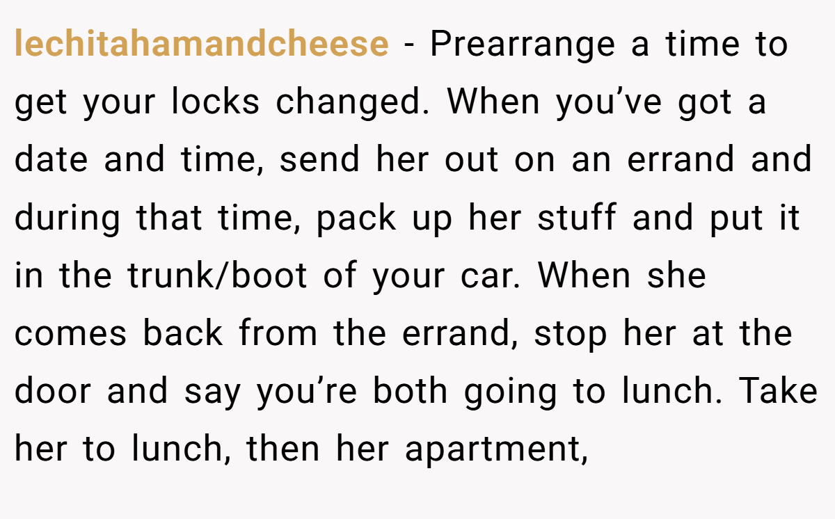 lechitahamandcheese - Prearrange a time to get your locks changed. When you’ve got a date and time, send her out on an errand and during that time, pack up her stuff and put it in the trunk/boot of your car. When she comes back from the errand, stop her at the door and say you’re both going to lunch. Take her to lunch, then her apartment,