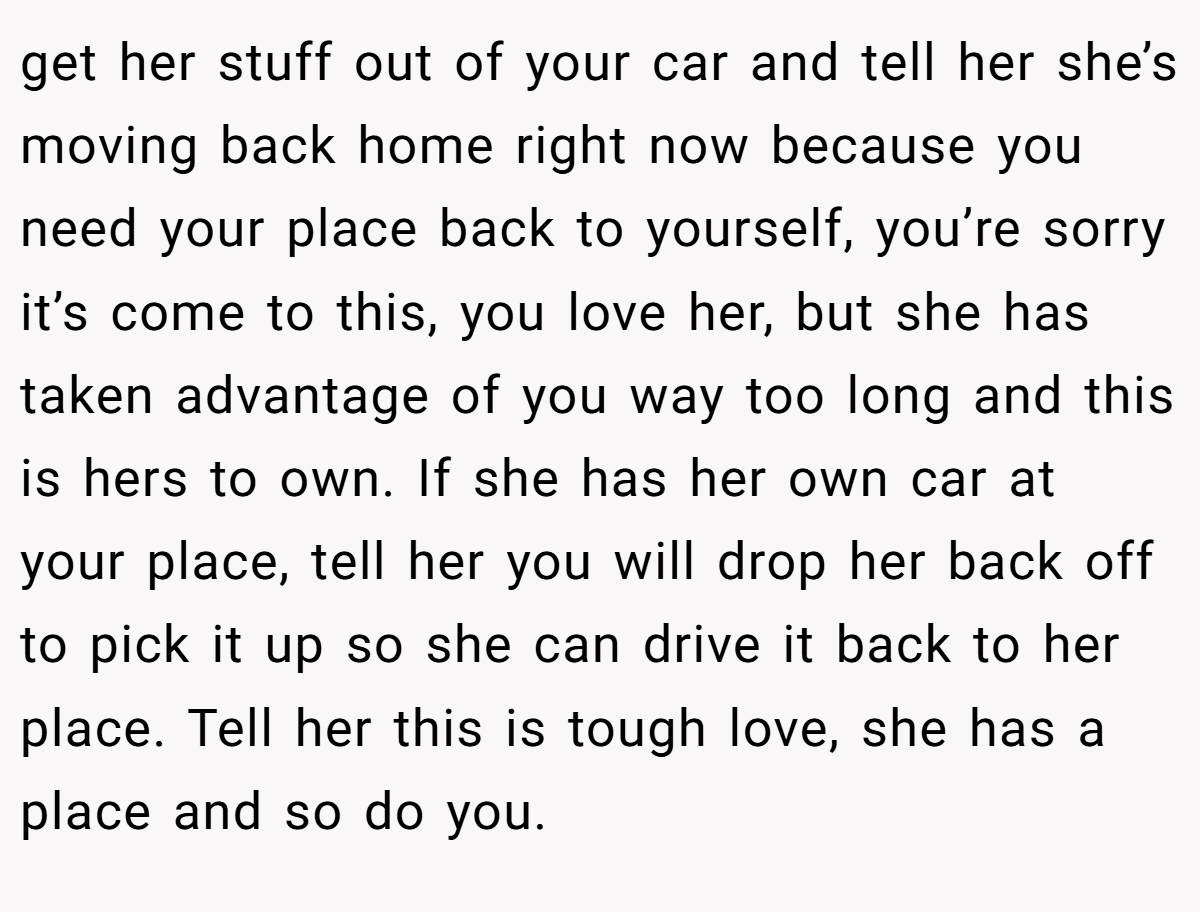get her stuff out of your car and tell her she’s moving back home right now because you need your place back to yourself, you’re sorry it’s come to this, you love her, but she has taken advantage of you way too long and this is hers to own. If she has her own car at your place, tell her you will drop her back off to pick it up so she can drive it back to her place. Tell her this is tough love, she has a place and so do you.