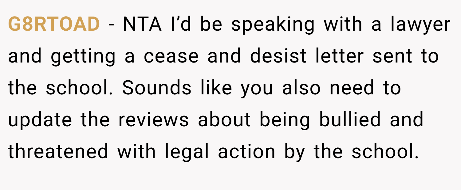 G8RTOAD − NTA I’d be speaking with a lawyer and getting a cease and desist letter sent to the school. Sounds like you also need to update the reviews about being bullied and threatened with legal action by the school.