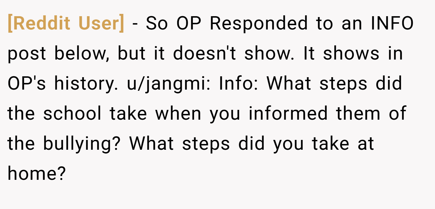 [Reddit User] − So OP Responded to an INFO post below, but it doesn't show. It shows in OP's history. u/jangmi: Info: What steps did the school take when you informed them of the bullying? What steps did you take at home?
