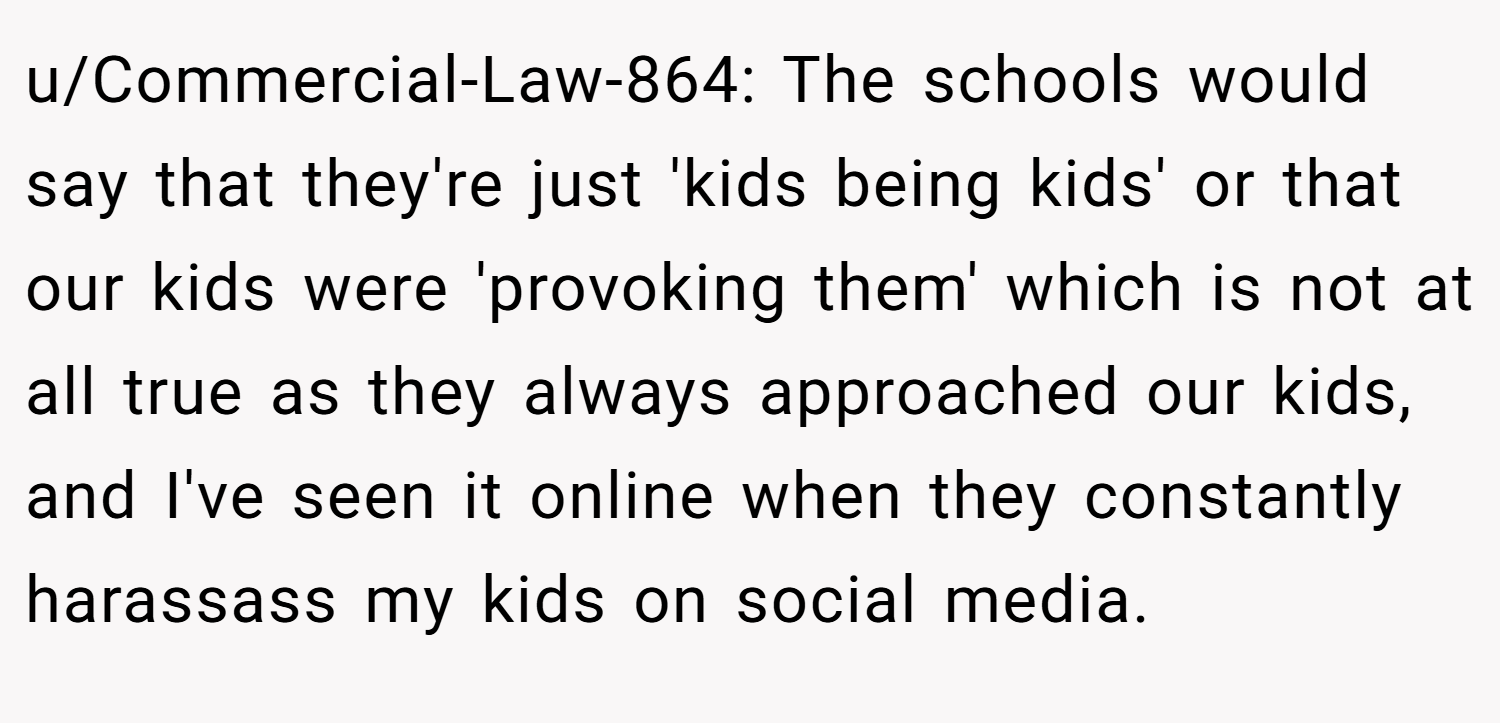 u/Commercial-Law-864: The schools would say that they're just 'kids being kids' or that our kids were 'provoking them' which is not at all true as they always approached our kids, and I've seen it online when they constantly harassass my kids on social media.
