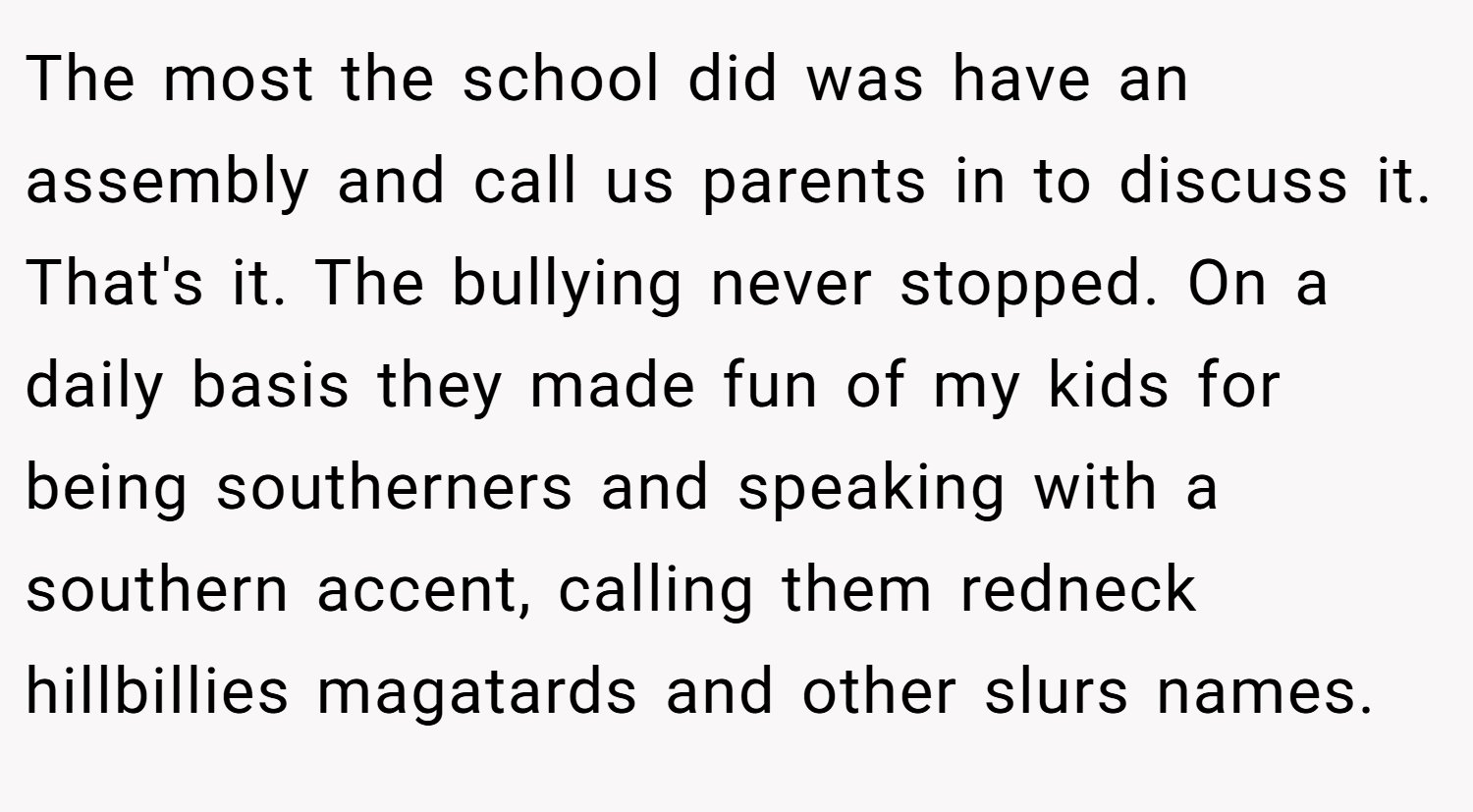 The most the school did was have an assembly and call us parents in to discuss it. That's it. The bullying never stopped. On a daily basis they made fun of my kids for being southerners and speaking with a southern accent, calling them redneck hillbillies magatards and other slurs names.