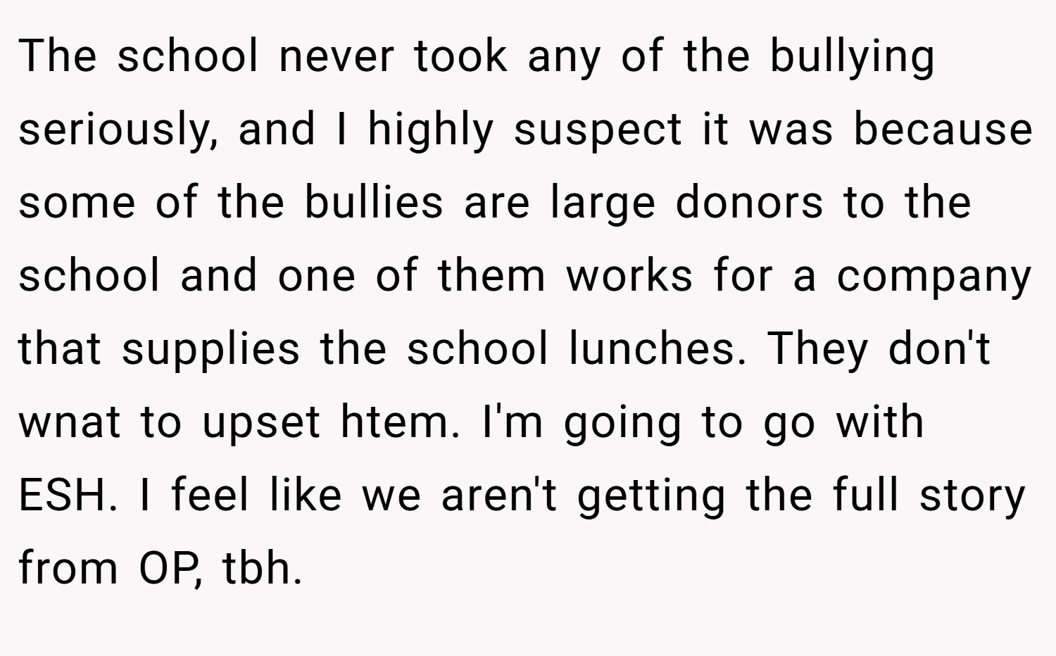 The school never took any of the bullying seriously, and I highly suspect it was because some of the bullies are large donors to the school and one of them works for a company that supplies the school lunches. They don't wnat to upset htem. I'm going to go with ESH. I feel like we aren't getting the full story from OP, tbh.