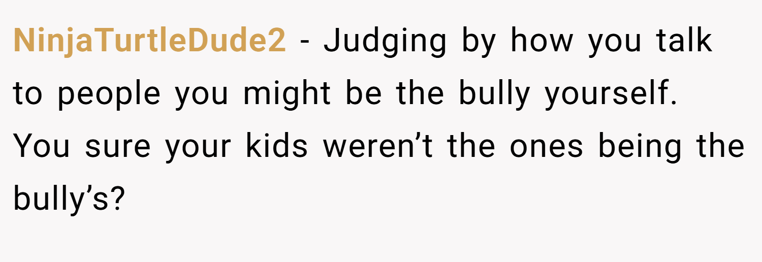 NinjaTurtleDude2 − Judging by how you talk to people you might be the bully yourself. You sure your kids weren’t the ones being the bully’s?