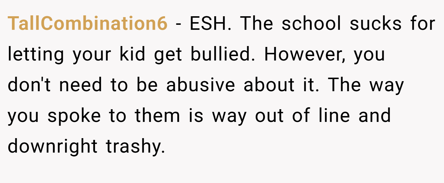 TallCombination6 − ESH. The school sucks for letting your kid get bullied. However, you don't need to be abusive about it. The way you spoke to them is way out of line and downright trashy.
