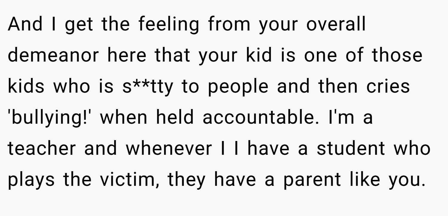 And I get the feeling from your overall demeanor here that your kid is one of those kids who is s**tty to people and then cries 'bullying!' when held accountable. I'm a teacher and whenever I I have a student who plays the victim, they have a parent like you.