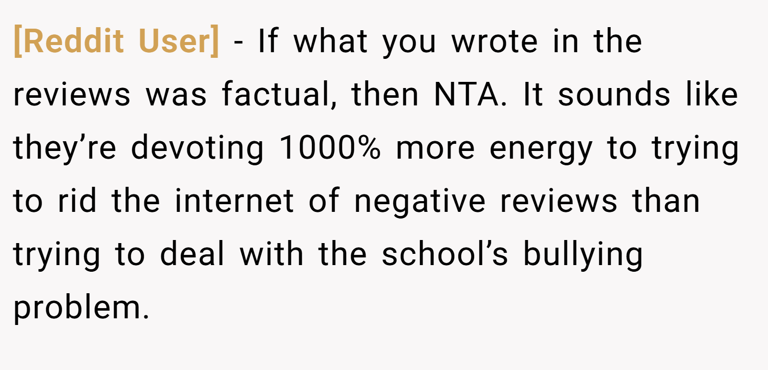 [Reddit User] − If what you wrote in the reviews was factual, then NTA. It sounds like they’re devoting 1000% more energy to trying to rid the internet of negative reviews than trying to deal with the school’s bullying problem.