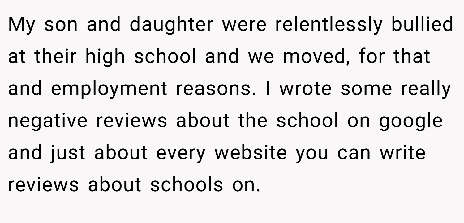 My son and daughter were relentlessly bullied at their high school and we moved, for that and employment reasons. I wrote some really negative reviews about the school on google and just about every website you can write reviews about schools on.