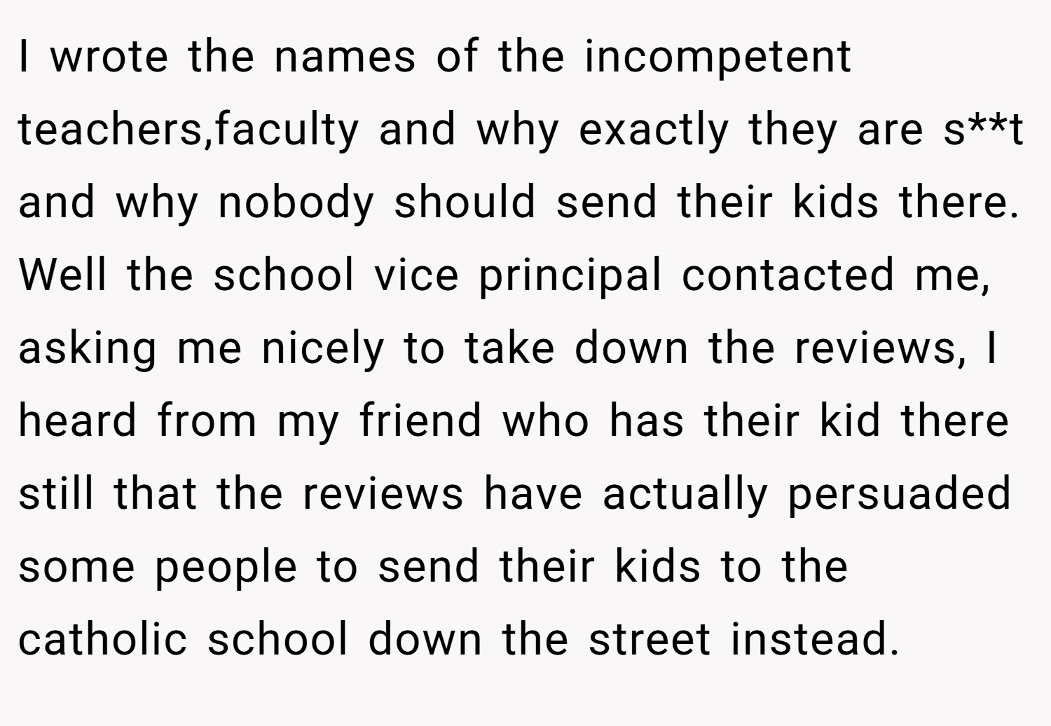 I wrote the names of the incompetent teachers,faculty and why exactly they are s**t and why nobody should send their kids there. Well the school vice principal contacted me, asking me nicely to take down the reviews, I heard from my friend who has their kid there still that the reviews have actually persuaded some people to send their kids to the catholic school down the street instead.