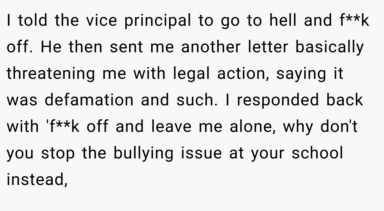 I told the vice principal to go to hell and f**k off. He then sent me another letter basically threatening me with legal action, saying it was defamation and such. I responded back with 'f**k off and leave me alone, why don't you stop the bullying issue at your school instead,