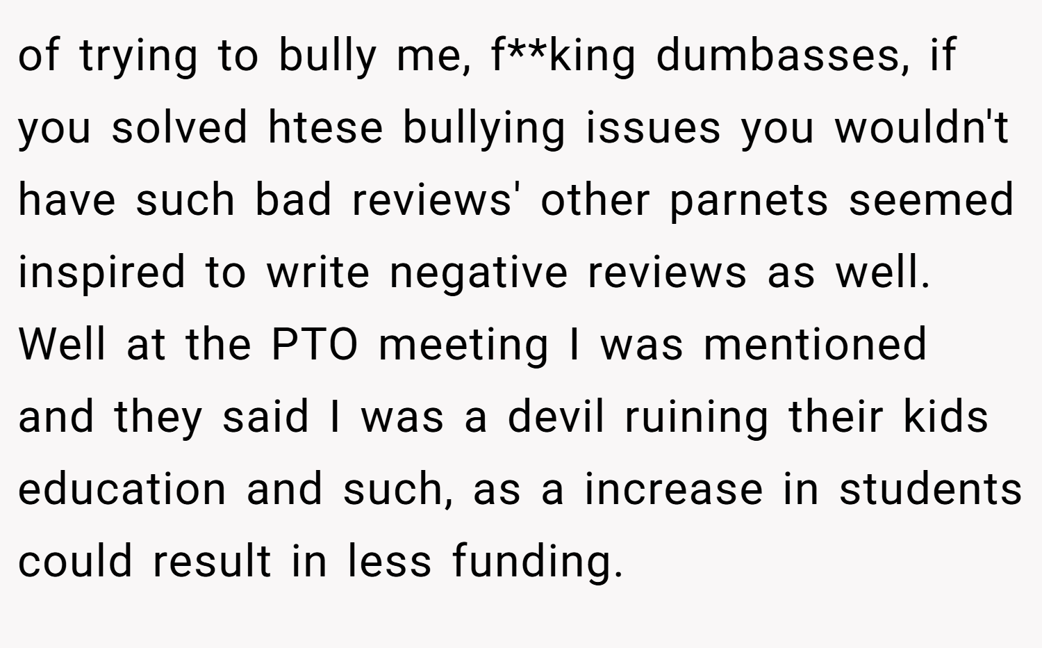 of trying to bully me, f**king dumbasses, if you solved htese bullying issues you wouldn't have such bad reviews' other parnets seemed inspired to write negative reviews as well. Well at the PTO meeting I was mentioned and they said I was a devil ruining their kids education and such, as a increase in students could result in less funding.