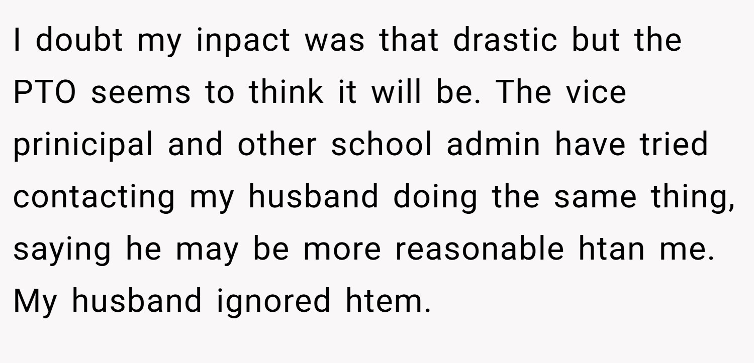 I doubt my inpact was that drastic but the PTO seems to think it will be. The vice prinicipal and other school admin have tried contacting my husband doing the same thing, saying he may be more reasonable htan me. My husband ignored htem.