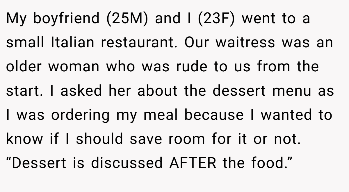 My boyfriend (25M) and I (23F) went to a small Italian restaurant. Our waitress was an older woman who was rude to us from the start. I asked her about the dessert menu as I was ordering my meal because I wanted to know if I should save room for it or not. “Dessert is discussed AFTER the food.”