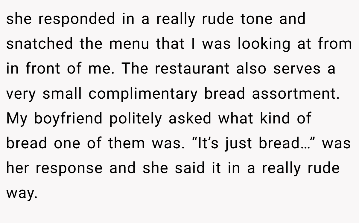 she responded in a really rude tone and snatched the menu that I was looking at from in front of me. The restaurant also serves a very small complimentary bread assortment. My boyfriend politely asked what kind of bread one of them was. “It’s just bread…” was her response and she said it in a really rude way.