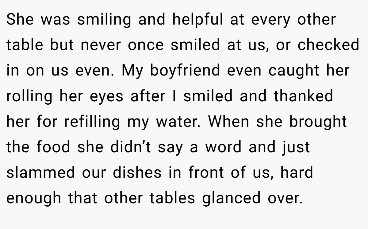She was smiling and helpful at every other table but never once smiled at us, or checked in on us even. My boyfriend even caught her rolling her eyes after I smiled and thanked her for refilling my water. When she brought the food she didn’t say a word and just slammed our dishes in front of us, hard enough that other tables glanced over.