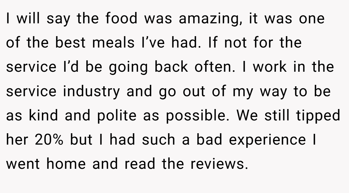 I will say the food was amazing, it was one of the best meals I’ve had. If not for the service I’d be going back often. I work in the service industry and go out of my way to be as kind and polite as possible. We still tipped her 20% but I had such a bad experience I went home and read the reviews.
