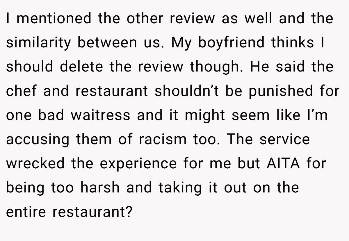 I mentioned the other review as well and the similarity between us. My boyfriend thinks I should delete the review though. He said the chef and restaurant shouldn’t be punished for one bad waitress and it might seem like I’m accusing them of racism too. The service wrecked the experience for me but AITA for being too harsh and taking it out on the entire restaurant?