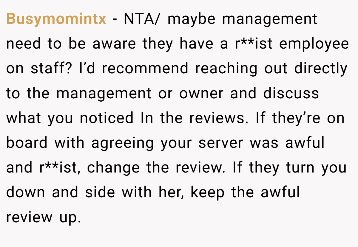 Busymomintx - NTA/ maybe management need to be aware they have a r**ist employee on staff? I’d recommend reaching out directly to the management or owner and discuss what you noticed In the reviews. If they’re on board with agreeing your server was awful and r**ist, change the review. If they turn you down and side with her, keep the awful review up.