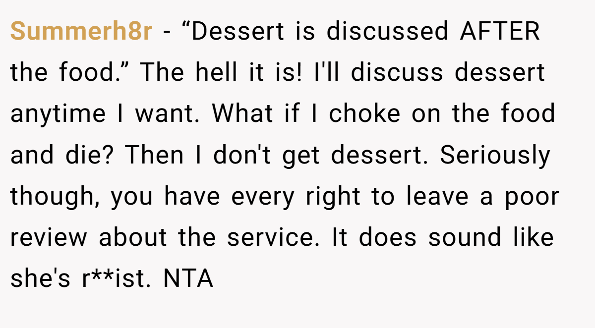Summerh8r - “Dessert is discussed AFTER the food.” The hell it is! I'll discuss dessert anytime I want. What if I choke on the food and die? Then I don't get dessert. Seriously though, you have every right to leave a poor review about the service. It does sound like she's r**ist. NTA