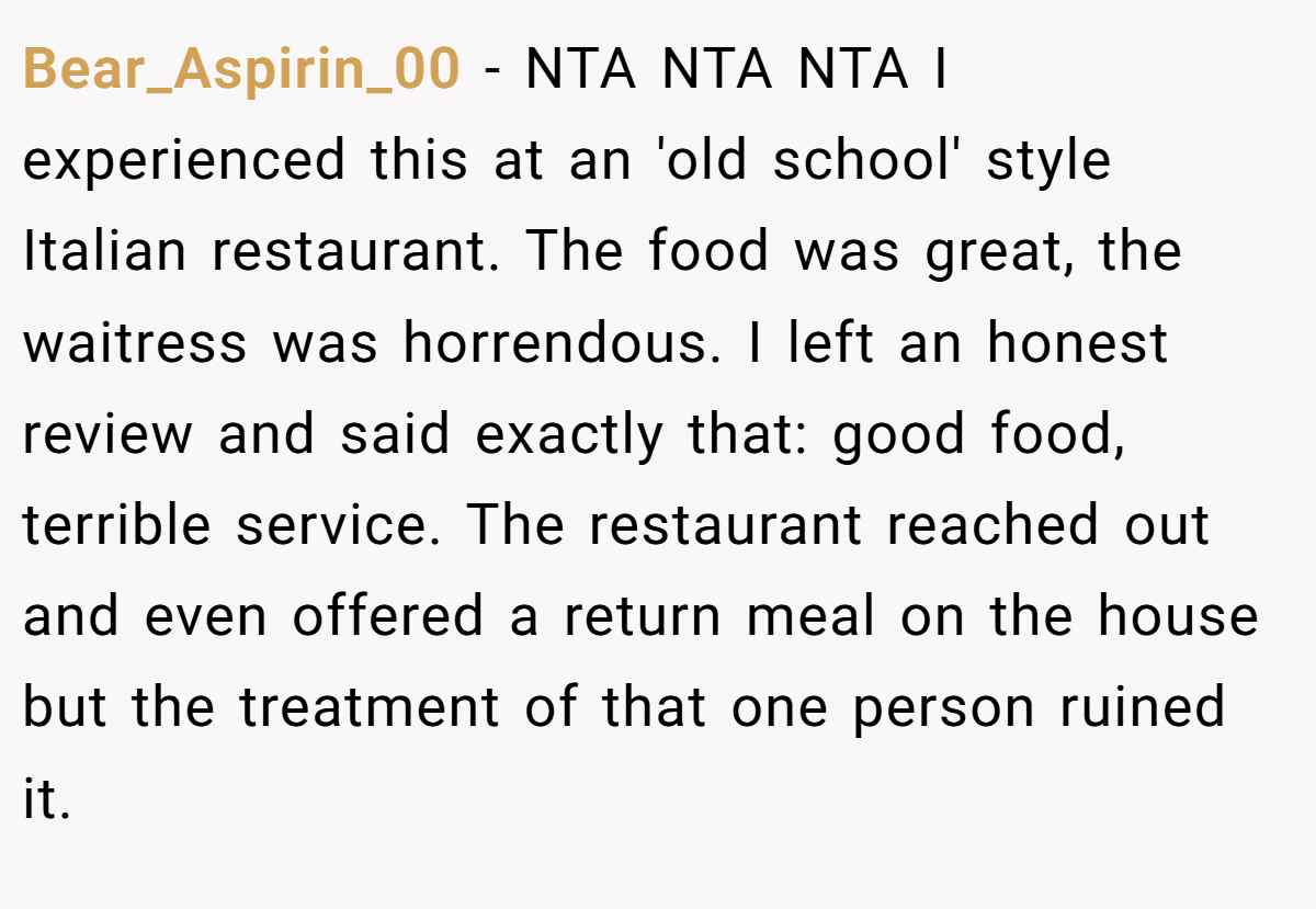 Bear_Aspirin_00 - NTA NTA NTA I experienced this at an 'old school' style Italian restaurant. The food was great, the waitress was horrendous. I left an honest review and said exactly that: good food, terrible service. The restaurant reached out and even offered a return meal on the house but the treatment of that one person ruined it.
