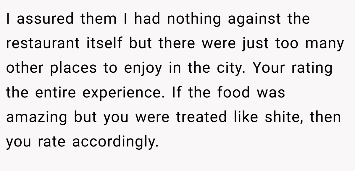 I assured them I had nothing against the restaurant itself but there were just too many other places to enjoy in the city. Your rating the entire experience. If the food was amazing but you were treated like shite, then you rate accordingly.