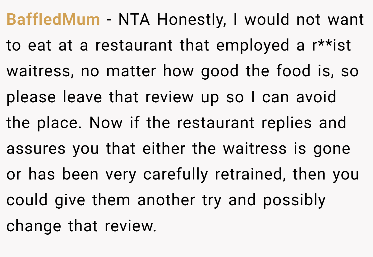 BaffledMum - NTA Honestly, I would not want to eat at a restaurant that employed a r**ist waitress, no matter how good the food is, so please leave that review up so I can avoid the place. Now if the restaurant replies and assures you that either the waitress is gone or has been very carefully retrained, then you could give them another try and possibly change that review.