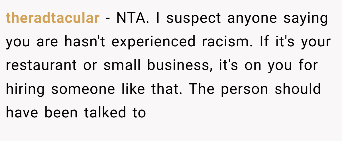 theradtacular - NTA. I suspect anyone saying you are hasn't experienced racism. If it's your restaurant or small business, it's on you for hiring someone like that. The person should have been talked to