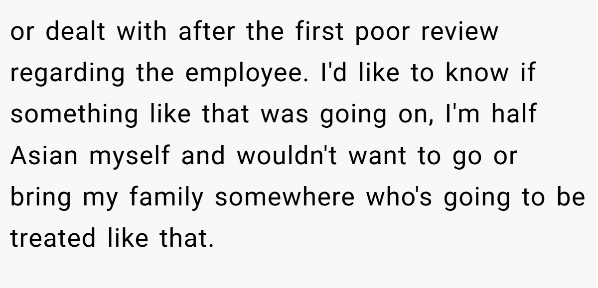or dealt with after the first poor review regarding the employee. I'd like to know if something like that was going on, I'm half Asian myself and wouldn't want to go or bring my family somewhere who's going to be treated like that.