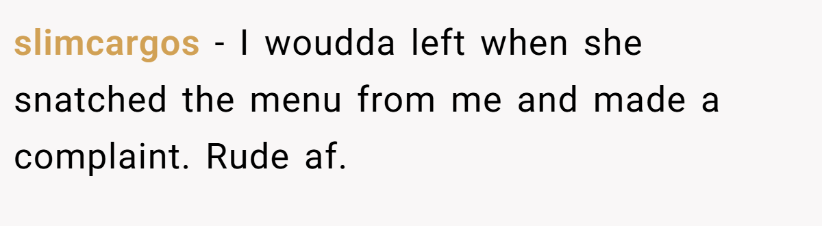 slimcargos - I woudda left when she snatched the menu from me and made a complaint. Rude af.