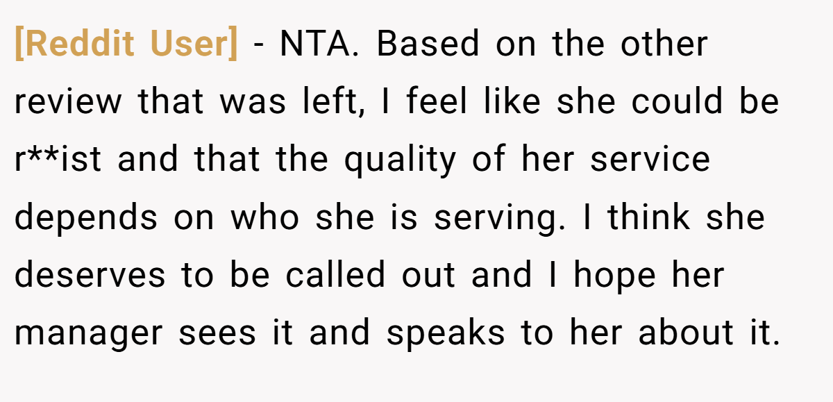 [Reddit User] - NTA. Based on the other review that was left, I feel like she could be r**ist and that the quality of her service depends on who she is serving. I think she deserves to be called out and I hope her manager sees it and speaks to her about it.