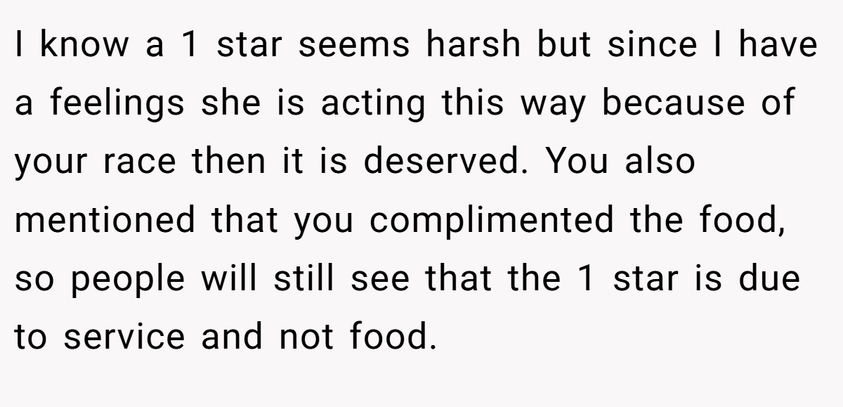 I know a 1 star seems harsh but since I have a feelings she is acting this way because of your race then it is deserved. You also mentioned that you complimented the food, so people will still see that the 1 star is due to service and not food.
