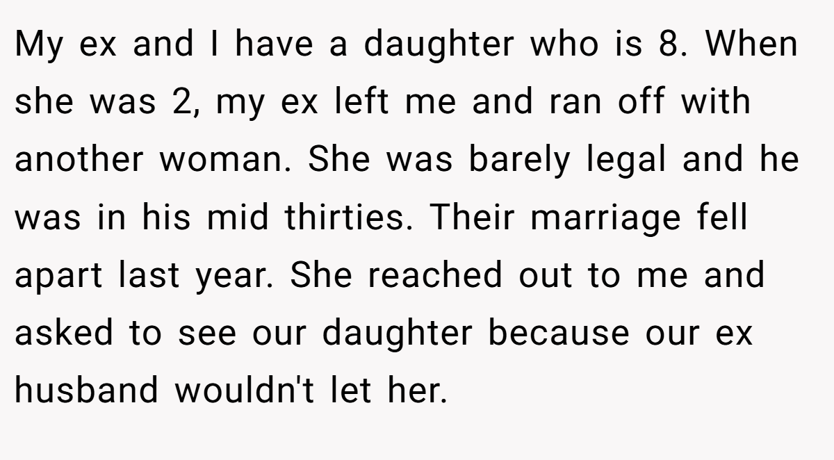 My ex and I have a daughter who is 8. When she was 2, my ex left me and ran off with another woman. She was barely legal and he was in his mid thirties. Their marriage fell apart last year. She reached out to me and asked to see our daughter because our ex husband wouldn't let her.