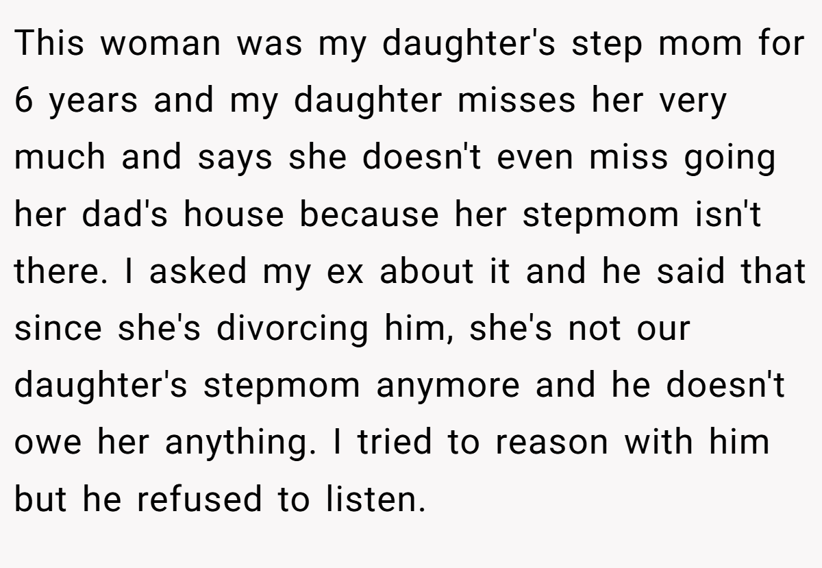 This woman was my daughter's step mom for 6 years and my daughter misses her very much and says she doesn't even miss going her dad's house because her stepmom isn't there. I asked my ex about it and he said that since she's divorcing him, she's not our daughter's stepmom anymore and he doesn't owe her anything. I tried to reason with him but he refused to listen.