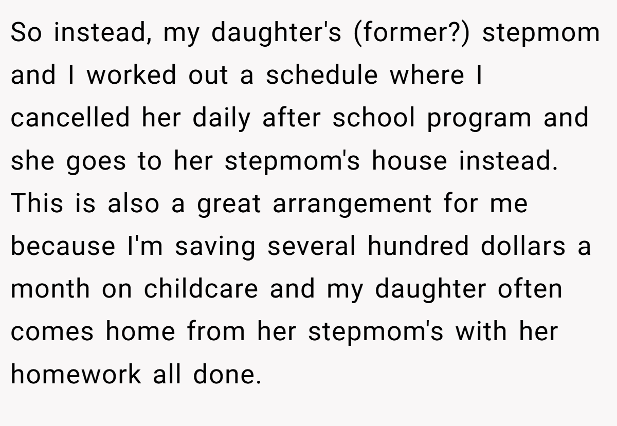 So instead, my daughter's (former?) stepmom and I worked out a schedule where I cancelled her daily after school program and she goes to her stepmom's house instead. This is also a great arrangement for me because I'm saving several hundred dollars a month on childcare and my daughter often comes home from her stepmom's with her homework all done.