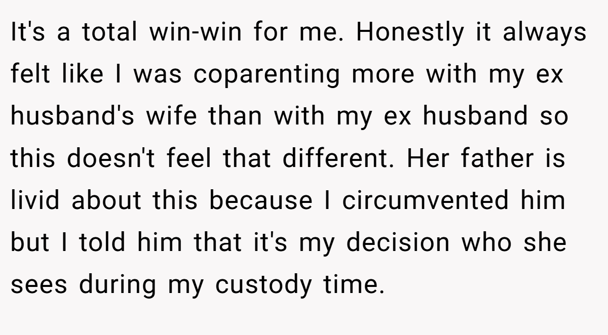 It's a total win-win for me. Honestly it always felt like I was coparenting more with my ex husband's wife than with my ex husband so this doesn't feel that different. Her father is livid about this because I circumvented him but I told him that it's my decision who she sees during my custody time.