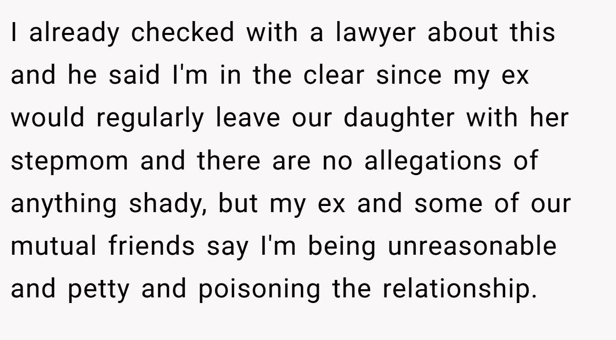I already checked with a lawyer about this and he said I'm in the clear since my ex would regularly leave our daughter with her stepmom and there are no allegations of anything shady, but my ex and some of our mutual friends say I'm being unreasonable and petty and poisoning the relationship.