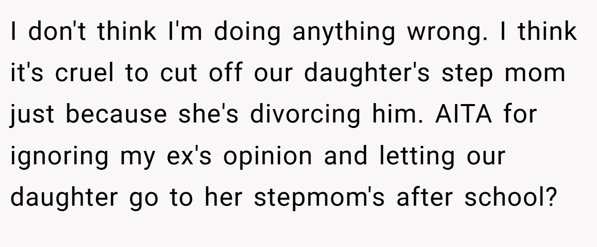 I don't think I'm doing anything wrong. I think it's cruel to cut off our daughter's step mom just because she's divorcing him. AITA for ignoring my ex's opinion and letting our daughter go to her stepmom's after school?