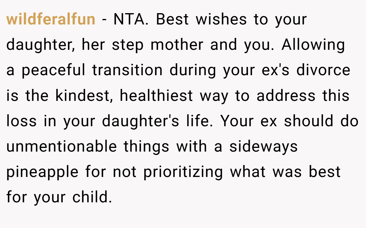 wildferalfun - NTA. Best wishes to your daughter, her step mother and you. Allowing a peaceful transition during your ex's divorce is the kindest, healthiest way to address this loss in your daughter's life. Your ex should do unmentionable things with a sideways pineapple for not prioritizing what was best for your child.